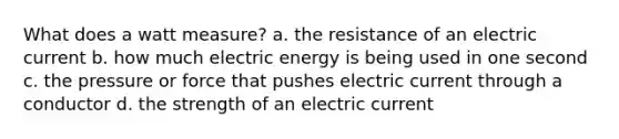 What does a watt measure? a. the resistance of an electric current b. how much electric energy is being used in one second c. the pressure or force that pushes electric current through a conductor d. the strength of an electric current