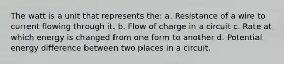 The watt is a unit that represents the: a. Resistance of a wire to current flowing through it. b. Flow of charge in a circuit c. Rate at which energy is changed from one form to another d. Potential energy difference between two places in a circuit.