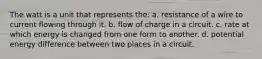 The watt is a unit that represents the: a. resistance of a wire to current flowing through it. b. flow of charge in a circuit. c. rate at which energy is changed from one form to another. d. potential energy difference between two places in a circuit.