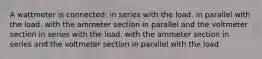 A wattmeter is connected: in series with the load. in parallel with the load. with the ammeter section in parallel and the voltmeter section in series with the load. with the ammeter section in series and the voltmeter section in parallel with the load