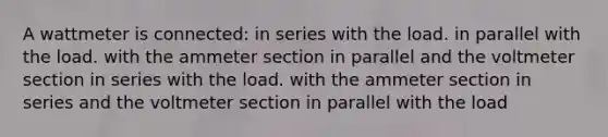 A wattmeter is connected: in series with the load. in parallel with the load. with the ammeter section in parallel and the voltmeter section in series with the load. with the ammeter section in series and the voltmeter section in parallel with the load