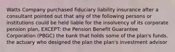 Watts Company purchased fiduciary <a href='https://www.questionai.com/knowledge/kNcp3qzwWE-liability-insurance' class='anchor-knowledge'>liability insurance</a> after a consultant pointed out that any of the following persons or institutions could be held liable for the insolvency of its corporate <a href='https://www.questionai.com/knowledge/kMTVoi1TFq-pension-plan' class='anchor-knowledge'>pension plan</a>, EXCEPT: the Pension Benefit Guarantee Corporation (PBGC) the bank that holds some of the plan's funds. the actuary who designed the plan the plan's investment advisor