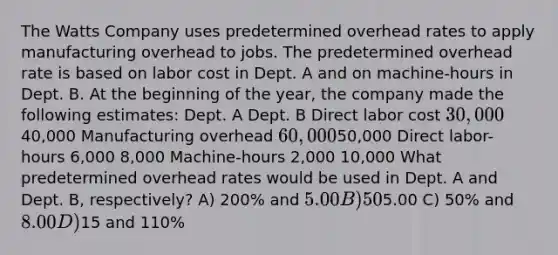 The Watts Company uses predetermined overhead rates to apply manufacturing overhead to jobs. The predetermined overhead rate is based on labor cost in Dept. A and on machine-hours in Dept. B. At the beginning of the year, the company made the following estimates: Dept. A Dept. B Direct labor cost 30,00040,000 Manufacturing overhead 60,00050,000 Direct labor-hours 6,000 8,000 Machine-hours 2,000 10,000 What predetermined overhead rates would be used in Dept. A and Dept. B, respectively? A) 200% and 5.00 B) 50% and5.00 C) 50% and 8.00 D)15 and 110%