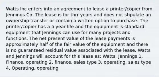 Watts Inc enters into an agreement to lease a printer/copier from Jennings Co. The lease is for thrr years and does not stipulate an ownership transfer or contain a written option to purchase. The printer/copier has a 5 year life and the equipment is standard equipment that Jennings can use for many projects and functions. The net present value of the lease payments is approximately half of the fair value of the equipment and there is no guaranteed residual value associated with the lease. Watts and Jennings will account for this lease as: Watts. Jennings 1. Finance. operating 2. finance. sales type 3. operating. sales type 4. Operating. operating