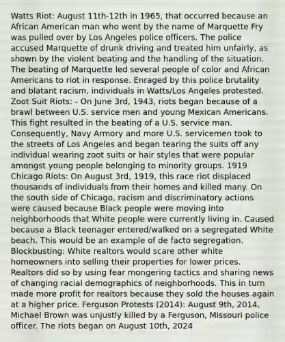 Watts Riot: August 11th-12th in 1965, that occurred because an African American man who went by the name of Marquette Fry was pulled over by Los Angeles police officers. The police accused Marquette of drunk driving and treated him unfairly, as shown by the violent beating and the handling of the situation. The beating of Marquette led several people of color and African Americans to riot in response. Enraged by this police brutality and blatant racism, individuals in Watts/Los Angeles protested. Zoot Suit Riots: - On June 3rd, 1943, riots began because of a brawl between U.S. service men and young Mexican Americans. This fight resulted in the beating of a U.S. service man. Consequently, Navy Armory and more U.S. servicemen took to the streets of Los Angeles and began tearing the suits off any individual wearing zoot suits or hair styles that were popular amongst young people belonging to minority groups. 1919 Chicago Riots: On August 3rd, 1919, this race riot displaced thousands of individuals from their homes and killed many. On the south side of Chicago, racism and discriminatory actions were caused because Black people were moving into neighborhoods that White people were currently living in. Caused because a Black teenager entered/walked on a segregated White beach. This would be an example of de facto segregation. Blockbusting: White realtors would scare other white homeowners into selling their properties for lower prices. Realtors did so by using fear mongering tactics and sharing news of changing racial demographics of neighborhoods. This in turn made more profit for realtors because they sold the houses again at a higher price. Ferguson Protests (2014): August 9th, 2014, Michael Brown was unjustly killed by a Ferguson, Missouri police officer. The riots began on August 10th, 2024