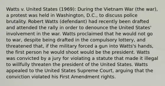 Watts v. United States (1969): During the Vietnam War (the war), a protest was held in Washington, D.C., to discuss police brutality. Robert Watts (defendant) had recently been drafted and attended the rally in order to denounce the United States' involvement in the war. Watts proclaimed that he would not go to war, despite being drafted in the compulsory lottery, and threatened that, if the military forced a gun into Watts's hands, the first person he would shoot would be the president. Watts was convicted by a jury for violating a statute that made it illegal to willfully threaten the president of the United States. Watts appealed to the United States Supreme Court, arguing that the conviction violated his First Amendment rights.