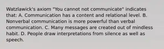 Watzlawick's axiom "You cannot not communicate" indicates that: A. Communication has a content and relational level. B. Nonverbal communication is more powerful than verbal communication. C. Many messages are created out of mindless habit. D. People draw interpretations from silence as well as speech.