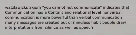 watzlawicks axiom "you cannot not communicate" indicates that Communication has a Contant and relational level nonverbal communication is more powerful than verbal communication many messages are created out of mindless habit people draw interpretations from silence as well as speech