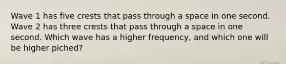 Wave 1 has five crests that pass through a space in one second. Wave 2 has three crests that pass through a space in one second. Which wave has a higher frequency, and which one will be higher piched?