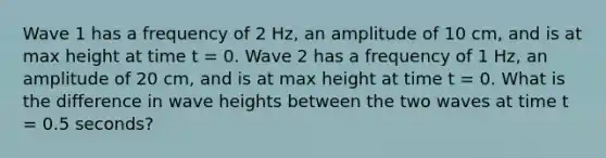 Wave 1 has a frequency of 2 Hz, an amplitude of 10 cm, and is at max height at time t = 0. Wave 2 has a frequency of 1 Hz, an amplitude of 20 cm, and is at max height at time t = 0. What is the difference in wave heights between the two waves at time t = 0.5 seconds?