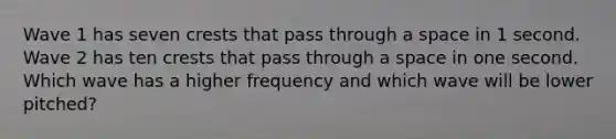 Wave 1 has seven crests that pass through a space in 1 second. Wave 2 has ten crests that pass through a space in one second. Which wave has a higher frequency and which wave will be lower pitched?