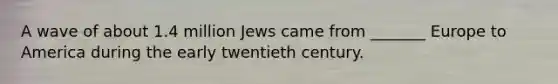 A wave of about 1.4 million Jews came from _______ Europe to America during the early twentieth century.