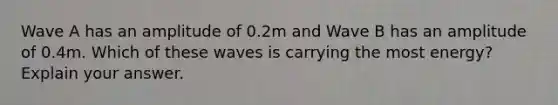 Wave A has an amplitude of 0.2m and Wave B has an amplitude of 0.4m. Which of these waves is carrying the most energy? Explain your answer.