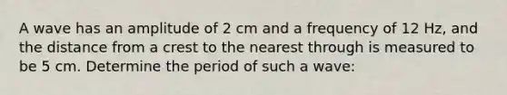 A wave has an amplitude of 2 cm and a frequency of 12 Hz, and the distance from a crest to the nearest through is measured to be 5 cm. Determine the period of such a wave: