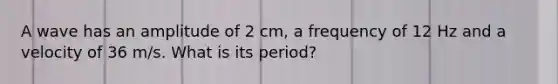 A wave has an amplitude of 2 cm, a frequency of 12 Hz and a velocity of 36 m/s. What is its period?