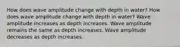 How does wave amplitude change with depth in water? How does wave amplitude change with depth in water? Wave amplitude increases as depth increases. Wave amplitude remains the same as depth increases. Wave amplitude decreases as depth increases.