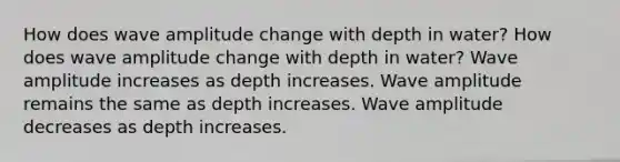 How does wave amplitude change with depth in water? How does wave amplitude change with depth in water? Wave amplitude increases as depth increases. Wave amplitude remains the same as depth increases. Wave amplitude decreases as depth increases.