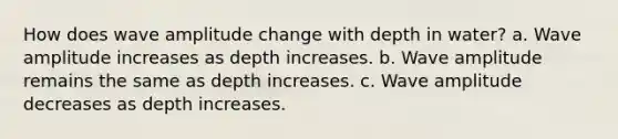 How does wave amplitude change with depth in water? a. Wave amplitude increases as depth increases. b. Wave amplitude remains the same as depth increases. c. Wave amplitude decreases as depth increases.