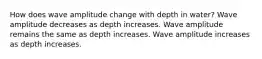 How does wave amplitude change with depth in water? Wave amplitude decreases as depth increases. Wave amplitude remains the same as depth increases. Wave amplitude increases as depth increases.