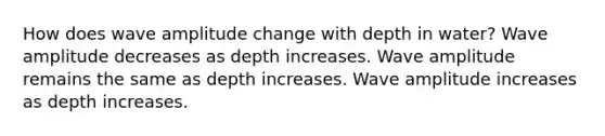 How does wave amplitude change with depth in water? Wave amplitude decreases as depth increases. Wave amplitude remains the same as depth increases. Wave amplitude increases as depth increases.