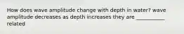 How does wave amplitude change with depth in water? wave amplitude decreases as depth increases they are ___________ related