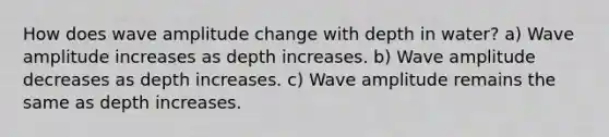 How does wave amplitude change with depth in water? a) Wave amplitude increases as depth increases. b) Wave amplitude decreases as depth increases. c) Wave amplitude remains the same as depth increases.