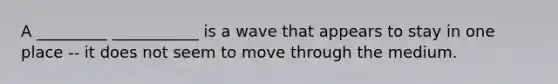 A _________ ___________ is a wave that appears to stay in one place -- it does not seem to move through the medium.