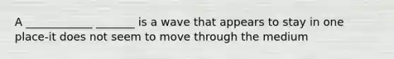 A ____________ _______ is a wave that appears to stay in one place-it does not seem to move through the medium