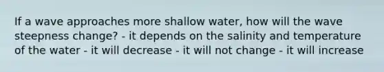 If a wave approaches more shallow water, how will the wave steepness change? - it depends on the salinity and temperature of the water - it will decrease - it will not change - it will increase