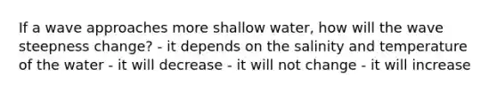 If a wave approaches more shallow water, how will the wave steepness change? - it depends on the salinity and temperature of the water - it will decrease - it will not change - it will increase