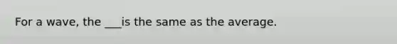 For a wave, the ___is the same as the average.