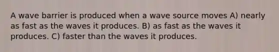 A wave barrier is produced when a wave source moves A) nearly as fast as the waves it produces. B) as fast as the waves it produces. C) faster than the waves it produces.