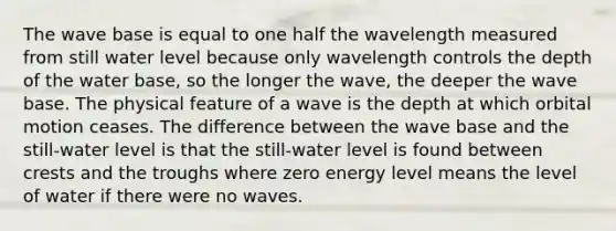 The wave base is equal to one half the wavelength measured from still water level because only wavelength controls the depth of the water base, so the longer the wave, the deeper the wave base. The physical feature of a wave is the depth at which orbital motion ceases. The difference between the wave base and the still-water level is that the still-water level is found between crests and the troughs where zero energy level means the level of water if there were no waves.