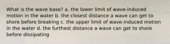 What is the wave base? a. the lower limit of wave-induced motion in the water b. the closest distance a wave can get to shore before breaking c. the upper limit of wave-induced motion in the water d. the furthest distance a wave can get to shore before dissipating