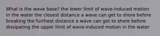 What is the wave base? the lower limit of wave-induced motion in the water the closest distance a wave can get to shore before breaking the furthest distance a wave can get to shore before dissipating the upper limit of wave-induced motion in the water