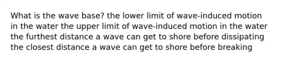 What is the wave base? the lower limit of wave-induced motion in the water the upper limit of wave-induced motion in the water the furthest distance a wave can get to shore before dissipating the closest distance a wave can get to shore before breaking