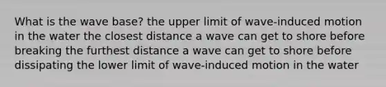 What is the wave base? the upper limit of wave-induced motion in the water the closest distance a wave can get to shore before breaking the furthest distance a wave can get to shore before dissipating the lower limit of wave-induced motion in the water