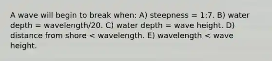 A wave will begin to break when: A) steepness = 1:7. B) water depth = wavelength/20. C) water depth = wave height. D) distance from shore < wavelength. E) wavelength < wave height.