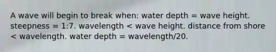 A wave will begin to break when: water depth = wave height. steepness = 1:7. wavelength < wave height. distance from shore < wavelength. water depth = wavelength/20.