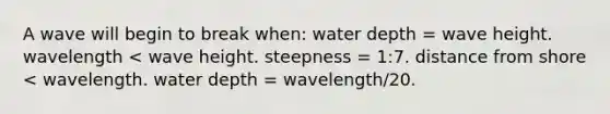 A wave will begin to break when: water depth = wave height. wavelength < wave height. steepness = 1:7. distance from shore < wavelength. water depth = wavelength/20.