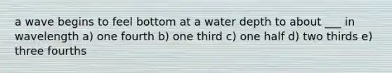 a wave begins to feel bottom at a water depth to about ___ in wavelength a) one fourth b) one third c) one half d) two thirds e) three fourths