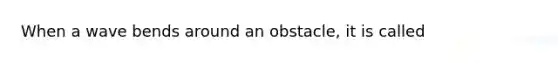 When a wave bends around an obstacle, it is called