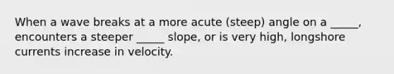 When a wave breaks at a more acute (steep) angle on a _____, encounters a steeper _____ slope, or is very high, longshore currents increase in velocity.