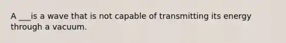 A ___is a wave that is not capable of transmitting its energy through a vacuum.