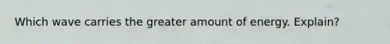 Which wave carries the greater amount of energy. Explain?