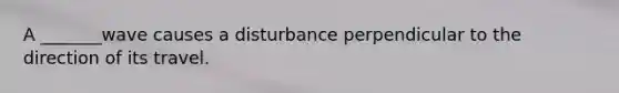 A _______wave causes a disturbance perpendicular to the direction of its travel.