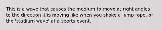 This is a wave that causes the medium to move at right angles to the direction it is moving like when you shake a jump rope, or the 'stadium wave' at a sports event.