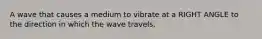 A wave that causes a medium to vibrate at a RIGHT ANGLE to the direction in which the wave travels.