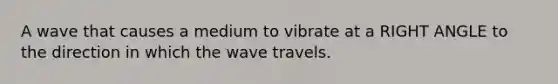 A wave that causes a medium to vibrate at a RIGHT ANGLE to the direction in which the wave travels.