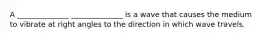 A ______________ ______________ is a wave that causes the medium to vibrate at right angles to the direction in which wave travels.